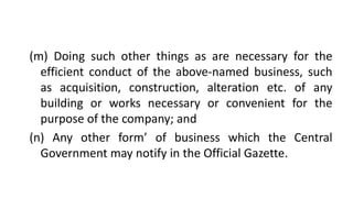 (m) Doing such other things as are necessary for the
efficient conduct of the above-named business, such
as acquisition, construction, alteration etc. of any
building or works necessary or convenient for the
purpose of the company; and
(n) Any other form’ of business which the Central
Government may notify in the Official Gazette.
 