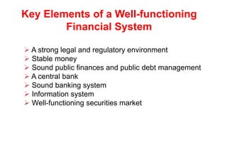 Key Elements of a Well-functioning
Financial System
 A strong legal and regulatory environment
 Stable money
 Sound public finances and public debt management
 A central bank
 Sound banking system
 Information system
 Well-functioning securities market
 