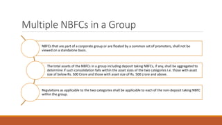 Multiple NBFCs in a Group
NBFCs that are part of a corporate group or are floated by a common set of promoters, shall not be
viewed on a standalone basis.
The total assets of the NBFCs in a group including deposit taking NBFCs, if any, shall be aggregated to
determine if such consolidation falls within the asset sizes of the two categories i.e. those with asset
size of below Rs. 500 Crore and those with asset size of Rs. 500 crore and above.
Regulations as applicable to the two categories shall be applicable to each of the non-deposit taking NBFC
within the group.
 