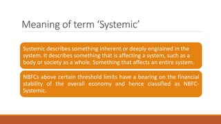 Meaning of term ‘Systemic’
Systemic describes something inherent or deeply engrained in the
system. It describes something that is affecting a system, such as a
body or society as a whole. Something that affects an entire system.
NBFCs above certain threshold limits have a bearing on the financial
stability of the overall economy and hence classified as NBFC-
Systemic.
 