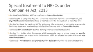 Special treatment to NBFCs under
Companies Act, 2013
Section 45I(c) of RBI Act, NBFCs are defined as Financial Institution.
Section 2(39) of Companies Act, 2013 ―financial institution includes a scheduled bank, and
any other financial institution defined or notified under the Reserve Bank of India Act, 1934
Section 36- Liable for fraud u/s 447 for giving any false statement or concealing any material
fact in any agreement for obtaining credit facilities from any Bank or financial institution.
Section 3: OPC can not carry out Non-Banking Financial Investment activities
Section 71 : Unlike other Companies which necessarily have to create charge on specific
moveable property as a security for Debentures, NBFC are allowed to create charge on any
moveable property.
Section 73 – Prohibition on acceptance of public deposit from public not applicable to NBFCs
 
