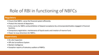 Role of RBI in functioning of NBFCs
Regulatory
• Ensure that NBFCs serve the financial system efficiently.
• Protect the interest of depositors.
• Entry norms for NBFCs and prohibition of deposit acceptance by unincorporated bodies engaged in financial
business.
• Compulsory registration, maintenance of liquid assets and creation of reserve fund.
• Power to issue directions for NBFCs.
Supervisory
• On-site Inspection
• Off-site Surveillance System
• Market intelligence
• Exception reports of statutory auditors of NBFCs
 