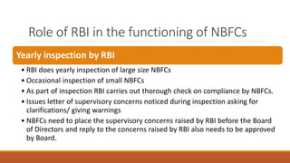 Role of RBI in the functioning of NBFCs
Yearly inspection by RBI
• RBI does yearly inspection of large size NBFCs
• Occasional inspection of small NBFCs
• As part of inspection RBI carries out thorough check on compliance by NBFCs.
• Issues letter of supervisory concerns noticed during inspection asking for
clarifications/ giving warnings
• NBFCs need to place the supervisory concerns raised by RBI before the Board
of Directors and reply to the concerns raised by RBI also needs to be approved
by Board.
 