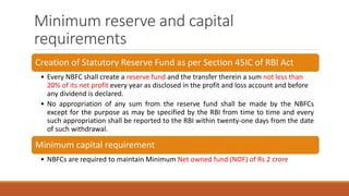 Minimum reserve and capital
requirements
Creation of Statutory Reserve Fund as per Section 45IC of RBI Act
• Every NBFC shall create a reserve fund and the transfer therein a sum not less than
20% of its net profit every year as disclosed in the profit and loss account and before
any dividend is declared.
• No appropriation of any sum from the reserve fund shall be made by the NBFCs
except for the purpose as may be specified by the RBI from time to time and every
such appropriation shall be reported to the RBI within twenty-one days from the date
of such withdrawal.
Minimum capital requirement
• NBFCs are required to maintain Minimum Net owned fund (NOF) of Rs 2 crore
 