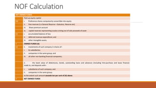 NOF Calculation
NET OWNED FUNDS
Paid-up equity capital
(+) i. Preference shares compulsorily convertible into equity
ii. free reserves (i.e General Reserve + Statutory Reserve etc)
iii. Share premium account
iv. capital reserves representing surplus arising out of sale proceeds of asset
(-) i. accumulated balance of loss
ii. deferred revenue expenditure; and
iii. other intangible assets;
= OWNED FUNDS (A)
(-) 1. investments of such company in shares of–
i. its subsidiaries;
ii. companies in the same group; and
iii. all other non-banking financial companies;
2. the book value of debentures, bonds, outstanding loans and advances (including hire-purchase and lease finance)
made to, and deposits with–
i. subsidiaries of such company; and
ii. companies in the same group;
to the extent such amount exceeds ten per cent of (A) above
= NET OWNED FUNDS
 