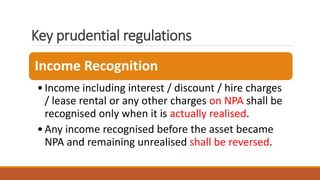 Key prudential regulations
Income Recognition
•Income including interest / discount / hire charges
/ lease rental or any other charges on NPA shall be
recognised only when it is actually realised.
•Any income recognised before the asset became
NPA and remaining unrealised shall be reversed.
 