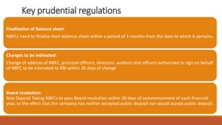 Key prudential regulations
Finalization of Balance sheet:
NBFCs need to finalise their balance sheet within a period of 3 months from the date to which it pertains.
Changes to be intimated:
Change of address of NBFC, principal officers, directors, auditors and officers authorised to sign on behalf
of NBFC to be intimated to RBI within 30 days of change
Board resolution:
Non Deposit Taking NBFCs to pass Board resolution within 30 days of commencement of each financial
year, to the effect that the company has neither accepted public deposit nor would accept public deposit
 