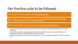Fair Practice code to be followed
Formulation of fair practice code while doing lending business
NBFCs having customer interface need to follow the Know Your Customer (KYC) Direction,
2016, issued by the Department of Banking Regulation.
NBFCs having customer interface to develop Grievance Redressal Mechanism
• Disputes of its customer arising out of decisions of its functionaries are heard and disposed of at least at next
higher level
• Senior Official of NBFC to be appointed as Grievance Redressal Officer and name and contact details to be
displayed at its branches and places where business is carried on
• If complaint/ dispute is not redressed within a period of 1 month, the customer can appeal to Officer-in-charge of
RBI.
 