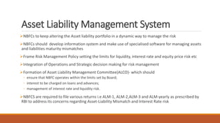 Asset Liability Management System
NBFCs to keep altering the Asset liability portfolio in a dynamic way to manage the risk
NBFCs should develop information system and make use of specialised software for managing assets
and liabilities maturity mismatches
Frame Risk Management Policy setting the limits for liquidity, interest rate and equity price risk etc
Integration of Operations and Strategic decision making for risk management
Formation of Asset Liability Management Committee(ALCO)- which should
◦ ensure that NBFC operates within the limits set by Board;
◦ interest to be charged on loans and advances;
◦ management of interest rate and liquidity risk.
NBFCS are required to file various returns i.e ALM-1, ALM-2,ALM-3 and ALM-yearly as prescribed by
RBI to address its concerns regarding Asset-Liability Mismatch and Interest Rate risk
 