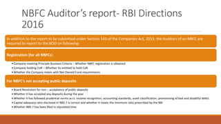 NBFC Auditor’s report- RBI Directions
2016
In addition to the report to be submitted under Section 143 of the Companies Act, 2013, the Auditors of an NBFC are
required to report to the BOD on following:
Registration (for all NBFCs):
•Company meeting Principle Business Criteria – Whether NBFC registration is obtained
•Company holding CoR – Whether its entitled to hold CoR
•Whether the Company meets with Net Owned Fund requirements
For NBFC’s not accepting public deposits:
•Board Resolution for non – acceptance of public deposits
•Whether it has accepted any deposits during the year
•Whether it has followed prudential norms w.r.t. income recognition, accounting standards, asset classification, provisioning of bad and doubtful debts
•Capital adequacy ratio disclosed in NBS 7 is correct and whether it meets the minimum ratio prescribed by the RBI
•Whether NBS 7 has been filed in stipulated time
 