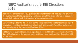 NBFC Auditor’s report- RBI Directions
2016
Reasons for any unfavourable / qualified statement made w.r.t. above points or where
the auditor is unable to express any opinion on any of the items referred to above, his
report shall indicate such fact together with reasons therefor.
Exception Report to the RBI - It shall be the obligation of the auditor to make a report
(exception report) containing the details of such unfavourable / qualified statements /
non-compliance to the concerned Regional Office.
NBFCs have to submit the auditors report as above to RBI within one month from the
date of finalization of the balance sheet and in any case not later than December 30th
of that year.
 