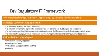Key Regulatory IT Framework
Information Technology Framework (Applicable to Systemically Important NBFCs)
IT Strategy Committee is to be formed:
• To approve IT strategy and policy documents
• To ensure IT investments represent a balance of risks and benefits and that budgets are acceptable;
• To monitor the method that management uses to determine the IT resources needed to achieve strategic goals;
• To institute effective governance mechanism and risk management process for all IT outsourced operations
Various Policies to be adopted:
• Information Security (IS) Policy
• Cyber Security Policy
• Cyber Crisis Management Plan (CCMP)
• IT Policy
 