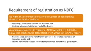 Requirement of registration as NBFC
No NBFC shall commence or carry on business of non-banking
financial institution without:
• Obtaining Certificate of Registration from RBI; and
• Having a Minimum Net Owned Fund of Rs. 2 crore
A company also needs to register as NBFC with RBI, if it fulfils the
50:50 test: ( RBI circular dated October 19, 2006) (ref in CARO report)
• financial assets constitute more than 50 percent of the total assets (netted off
intangible assets) and
• income from financial assets constitute more than 50 percent of its gross income.
 