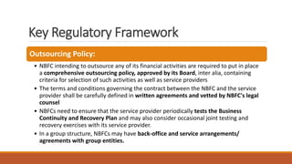 Key Regulatory Framework
Outsourcing Policy:
• NBFC intending to outsource any of its financial activities are required to put in place
a comprehensive outsourcing policy, approved by its Board, inter alia, containing
criteria for selection of such activities as well as service providers
• The terms and conditions governing the contract between the NBFC and the service
provider shall be carefully defined in written agreements and vetted by NBFC's legal
counsel
• NBFCs need to ensure that the service provider periodically tests the Business
Continuity and Recovery Plan and may also consider occasional joint testing and
recovery exercises with its service provider.
• In a group structure, NBFCs may have back-office and service arrangements/
agreements with group entities.
 