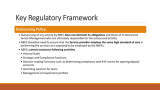 Key Regulatory Framework
Outsourcing Policy:
• Outsourcing of any activity by NBFC does not diminish its obligations and those of its Board and
Senior Management who are ultimately responsible for the outsourced activity.
• NBFC therefore need to ensure that the Service provider employs the same high standard of care in
performing the services as is expected to be employed by the NBFCs.
• NBFCs cannot outsource following activities
• Internal Audit
• Strategic and Compliance Functions
• Decision making Functions such as determining compliance with KYC norms for opening deposit
accounts
• According sanction for loans
• Management of investment portfolio
 
