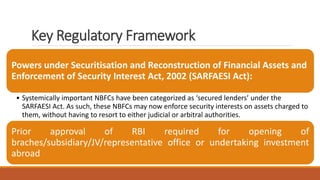 Key Regulatory Framework
Powers under Securitisation and Reconstruction of Financial Assets and
Enforcement of Security Interest Act, 2002 (SARFAESI Act):
• Systemically important NBFCs have been categorized as ‘secured lenders’ under the
SARFAESI Act. As such, these NBFCs may now enforce security interests on assets charged to
them, without having to resort to either judicial or arbitral authorities.
Prior approval of RBI required for opening of
braches/subsidiary/JV/representative office or undertaking investment
abroad
 