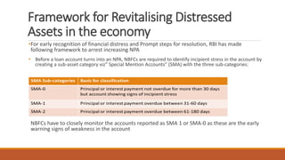 Framework for Revitalising Distressed
Assets in the economy
•For early recognition of financial distress and Prompt steps for resolution, RBI has made
following framework to arrest increasing NPA
• Before a loan account turns into an NPA, NBFCs are required to identify incipient stress in the account by
creating a sub-asset category viz” Special Mention Accounts” (SMA) with the three sub-categories:
NBFCs have to closely monitor the accounts reported as SMA 1 or SMA-0 as these are the early
warning signs of weakness in the account
 