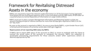 Framework for Revitalising Distressed
Assets in the economy
•NBFCs are required to report the relevant credit information on all the borrowers having aggregate
fund based and non-fund based exposure of Rs 5 crore and above and the SMA status of borrower on
a quarterly basis to Central Repository of Information on Large Credits (CRILC).
•NBFCs must put in place a proper Management Information and Reporting System so that any
account having principal or interest overdue for more than 60 days gets reported as SMA-2 on the
61st day itself.
•As soon as the account is reported as SMA-2, by one or more Banks/NBFCs, a joint lender forum (JLF)
is formed and formulation of corrective action plan (CAP) get triggered.
Repercussions of not reporting SMA status by NBFCs
If NBFCs fail to report SMA status of the accounts to CRILC or resort to methods with the intent to
conceal the actual status of the accounts or evergreen the account, NBFCs are subjected to
accelerated provisioning requirements for these accounts and/or other supervisory actions as
deemed appropriate by RBI.
 