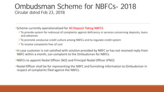 Ombudsman Scheme for NBFCs- 2018
Circular dated Feb 23, 2018
•Scheme currently operationalized for All Deposit Taking NBFCS
To provide system for redressal of complaints against deficiency in services concerning deposits, loans
and advances
To promote conducive credit culture among NBFCs and to regulate credit system
To resolve complaints free of cost
•In case customer is not satisfied with solution provided by NBFC or has not received reply from
NBFC within a month, can complaint to the Ombudsman for NBFCs
•NBFCs to appoint Nodal Officer (NO) and Principal Nodal Officer (PNO)
•Nodal Officer shall be for representing the NBFC and furnishing information to Ombudsman in
respect of complaints filed against the NBFCs
 