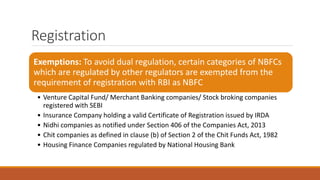 Registration
Exemptions: To avoid dual regulation, certain categories of NBFCs
which are regulated by other regulators are exempted from the
requirement of registration with RBI as NBFC
• Venture Capital Fund/ Merchant Banking companies/ Stock broking companies
registered with SEBI
• Insurance Company holding a valid Certificate of Registration issued by IRDA
• Nidhi companies as notified under Section 406 of the Companies Act, 2013
• Chit companies as defined in clause (b) of Section 2 of the Chit Funds Act, 1982
• Housing Finance Companies regulated by National Housing Bank
 