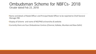 Ombudsman Scheme for NBFCs- 2018
Circular dated Feb 23, 2018
•Name and details of Nodal Officer and Principal Nodal Officer to be reported to Chief General
Manager RBI
•Display of Scheme and name of NO/PNO at branches & website
•Currently there are Four Ombudsman Centres (Chennai, Kolkata, Mumbai and New Delhi)
 