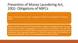 Prevention of Money Laundering Act,
2002- Obligations of NBFCs
NBFCs need to appoint a senior management officer to be designated as Principal
Officer
NBFCs should ensure that the Principal Officer is able to act independently and report
directly to the senior management or to the Board of Directors. The role and
responsibilities of the Principal Officer should include overseeing and ensuring overall
compliance with regulatory guidelines on KYC/AML issued under the Prevention of
Money Laundering Act, 2002, rules and regulations made thereunder.
 