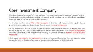 Core Investment Company
Core Investment Company (CIC), that is to say, a non-banking financial company carrying on the
business of acquisition of shares and securities and which satisfies the following four conditions
as on the date of the last audited balance sheet:-
i. it holds not less than 90% of its net assets in the form of investment in equity shares,
preference shares, bonds, debentures, debt or loans in group companies;
ii. its investments in the equity shares (including instruments compulsorily convertible into
equity shares within a period not exceeding 10 years from the date of issue) in group companies
and units of Infrastructure Investment Trust only as sponsor constitute not less than 60% of its
net assets;
iii. it does not trade in its investments in shares, bonds, debentures, debt or loans in group
companies except through block sale for the purpose of dilution or disinvestment
 