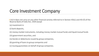 Core Investment Company
(iv) it does not carry on any other financial activity referred to in Section 45I(c) and 45I (f) of the
Reserve Bank of India Act, 1934 except
(a) investment in
(i) bank deposits,
(ii) money market instruments, including money market mutual funds and liquid mutual funds
(iii) government securities, and
(iv) bonds or debentures issued by group companies,
(b) granting of loans to group companies and
(c) issuing guarantees on behalf of group companies.
 