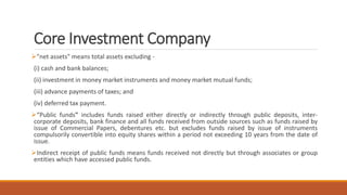 Core Investment Company
"net assets" means total assets excluding -
(i) cash and bank balances;
(ii) investment in money market instruments and money market mutual funds;
(iii) advance payments of taxes; and
(iv) deferred tax payment.
“Public funds" includes funds raised either directly or indirectly through public deposits, inter-
corporate deposits, bank finance and all funds received from outside sources such as funds raised by
issue of Commercial Papers, debentures etc. but excludes funds raised by issue of instruments
compulsorily convertible into equity shares within a period not exceeding 10 years from the date of
issue.
Indirect receipt of public funds means funds received not directly but through associates or group
entities which have accessed public funds.
 