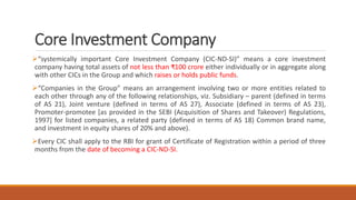 Core Investment Company
“systemically important Core Investment Company (CIC-ND-SI)” means a core investment
company having total assets of not less than ₹100 crore either individually or in aggregate along
with other CICs in the Group and which raises or holds public funds.
“Companies in the Group” means an arrangement involving two or more entities related to
each other through any of the following relationships, viz. Subsidiary – parent (defined in terms
of AS 21), Joint venture (defined in terms of AS 27), Associate (defined in terms of AS 23),
Promoter-promotee [as provided in the SEBI (Acquisition of Shares and Takeover) Regulations,
1997] for listed companies, a related party (defined in terms of AS 18) Common brand name,
and investment in equity shares of 20% and above).
Every CIC shall apply to the RBI for grant of Certificate of Registration within a period of three
months from the date of becoming a CIC-ND-SI.
 
