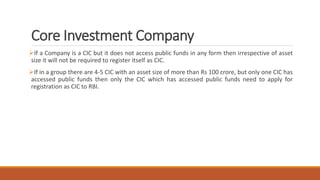 Core Investment Company
If a Company is a CIC but it does not access public funds in any form then irrespective of asset
size it will not be required to register itself as CIC.
If in a group there are 4-5 CIC with an asset size of more than Rs 100 crore, but only one CIC has
accessed public funds then only the CIC which has accessed public funds need to apply for
registration as CIC to RBI.
 