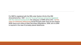 For NBFCs registered with the RBI under Section 45-IA of the RBI
(Amendment) Act, 1997, 2[and for housing finanace companies registered
with the national housing bank] ‘the adequacy’ of DRR will be 25% 10[of the
value of outstanding debentures] issued through public issue as per present
SEBI (Issue and Listing of Debt Securities) Regulations, 2008, and no DRR
is required in the case of privately placed debentures.
 