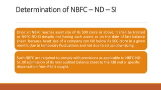 Determination of NBFC – ND – SI
Once an NBFC reaches asset size of Rs 500 crore or above, it shall be treated
as NBFC-ND-SI despite not having such assets as on the date of last balance
sheet because Asset size of a company can fall below Rs 500 crore in a given
month, due to temporary fluctuations and not due to actual downsizing.
Such NBFC are required to comply with provisions as applicable to NBFC-ND-
SI, till submission of its next audited balance sheet to the RBI and a specific
dispensation from RBI is sought.
 