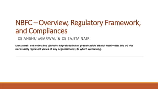 NBFC – Overview, Regulatory Framework,
and Compliances
CS ANSHU AGARWAL & CS SAJITA NAIR
Disclaimer: The views and opinions expressed in this presentation are our own views and do not
necessarily represent views of any organization(s) to which we belong.
 