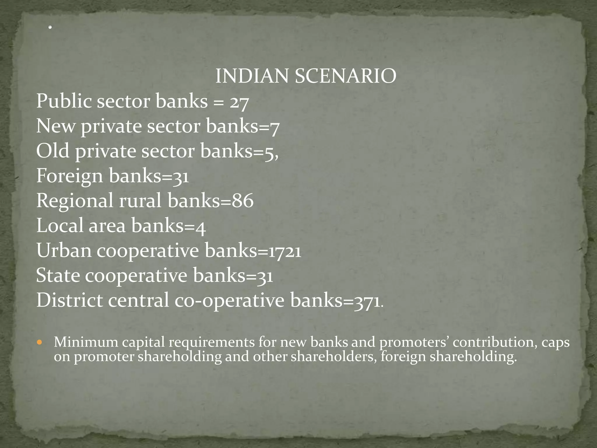 INDIAN SCENARIO
Public sector banks = 27
New private sector banks=7
Old private sector banks=5,
Foreign banks=31
Regional rural banks=86
Local area banks=4
Urban cooperative banks=1721
State cooperative banks=31
District central co-operative banks=371.
 Minimum capital requirements for new banks and promoters’ contribution, caps
  on promoter shareholding and other shareholders, foreign shareholding.
 