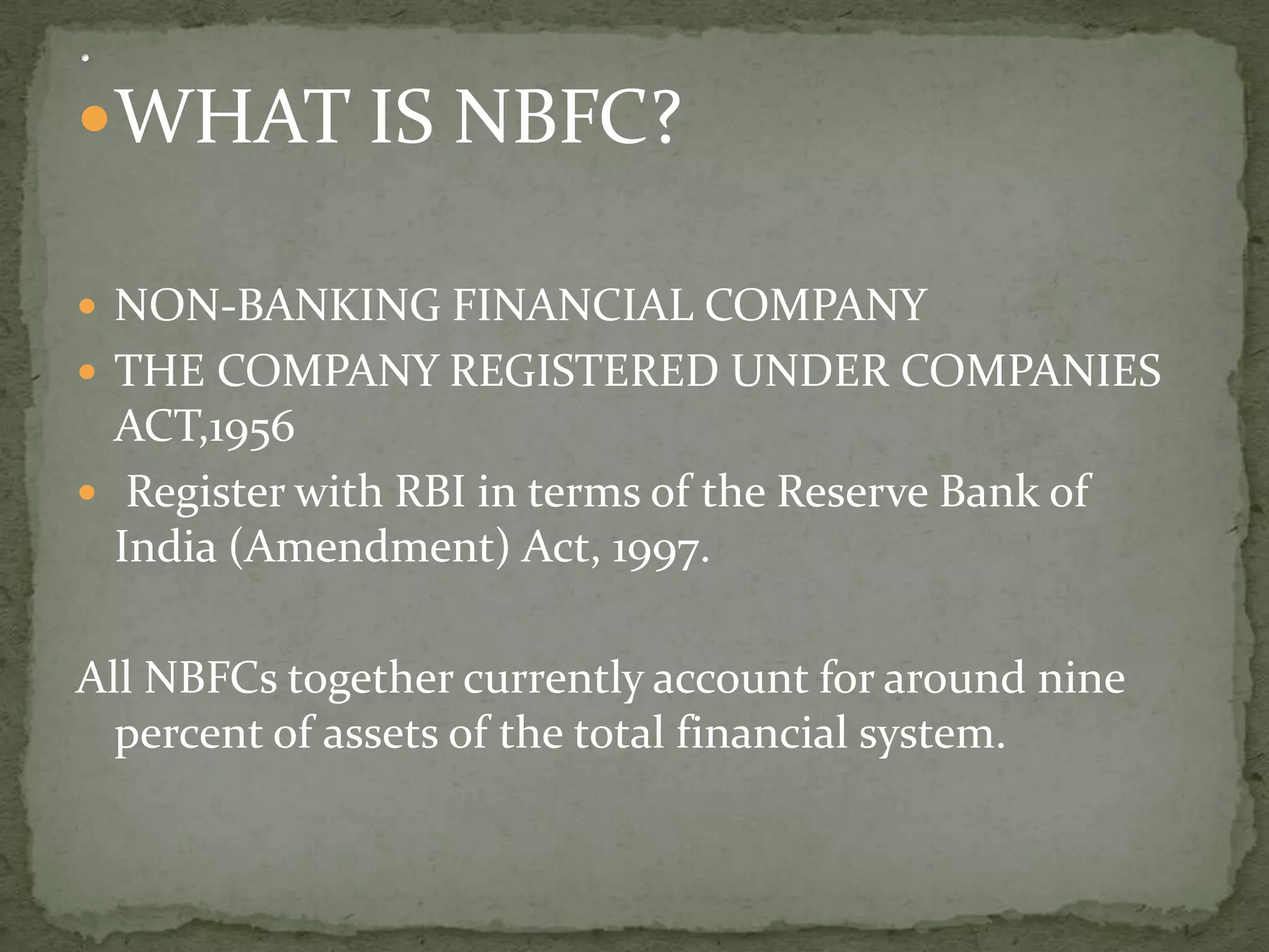 WHAT IS NBFC?

 NON-BANKING FINANCIAL COMPANY
 THE COMPANY REGISTERED UNDER COMPANIES
  ACT,1956
 Register with RBI in terms of the Reserve Bank of
  India (Amendment) Act, 1997.

All NBFCs together currently account for around nine
  percent of assets of the total financial system.
 
