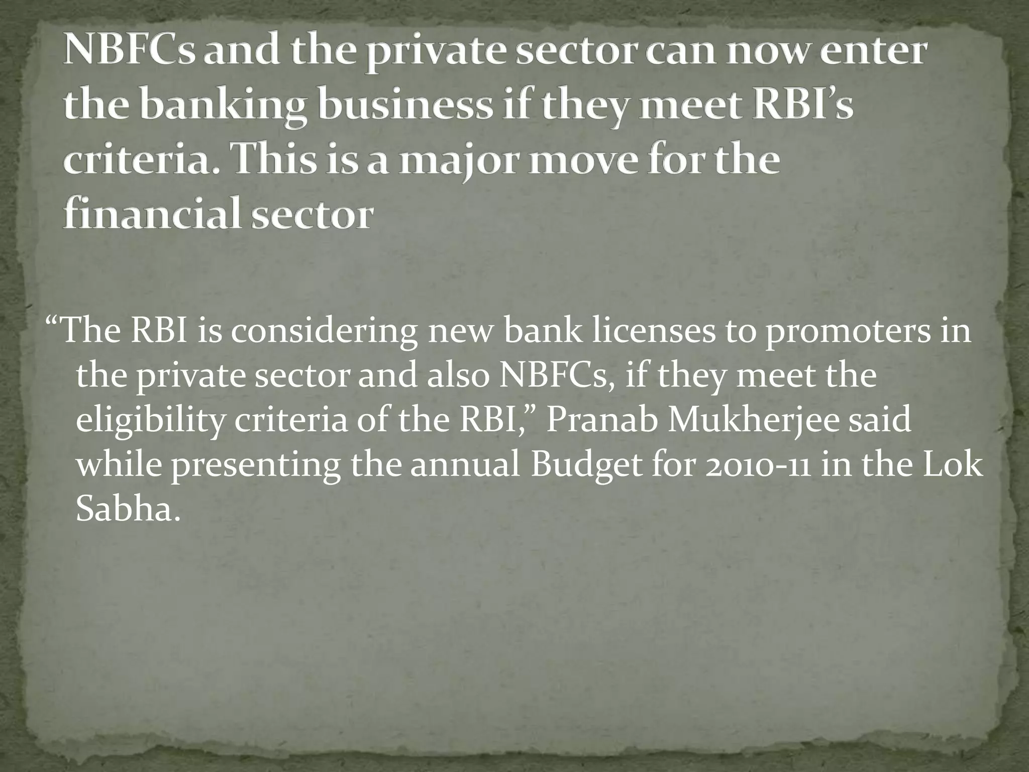 “The RBI is considering new bank licenses to promoters in
  the private sector and also NBFCs, if they meet the
  eligibility criteria of the RBI,” Pranab Mukherjee said
  while presenting the annual Budget for 2010-11 in the Lok
  Sabha.
 