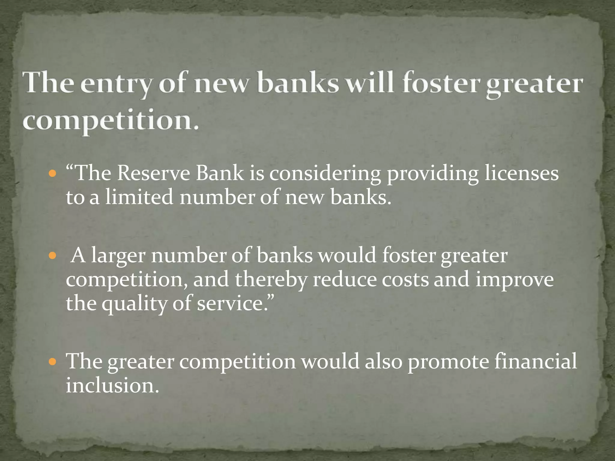  “The Reserve Bank is considering providing licenses
 to a limited number of new banks.

 A larger number of banks would foster greater
 competition, and thereby reduce costs and improve
 the quality of service.”

 The greater competition would also promote financial
 inclusion.
 