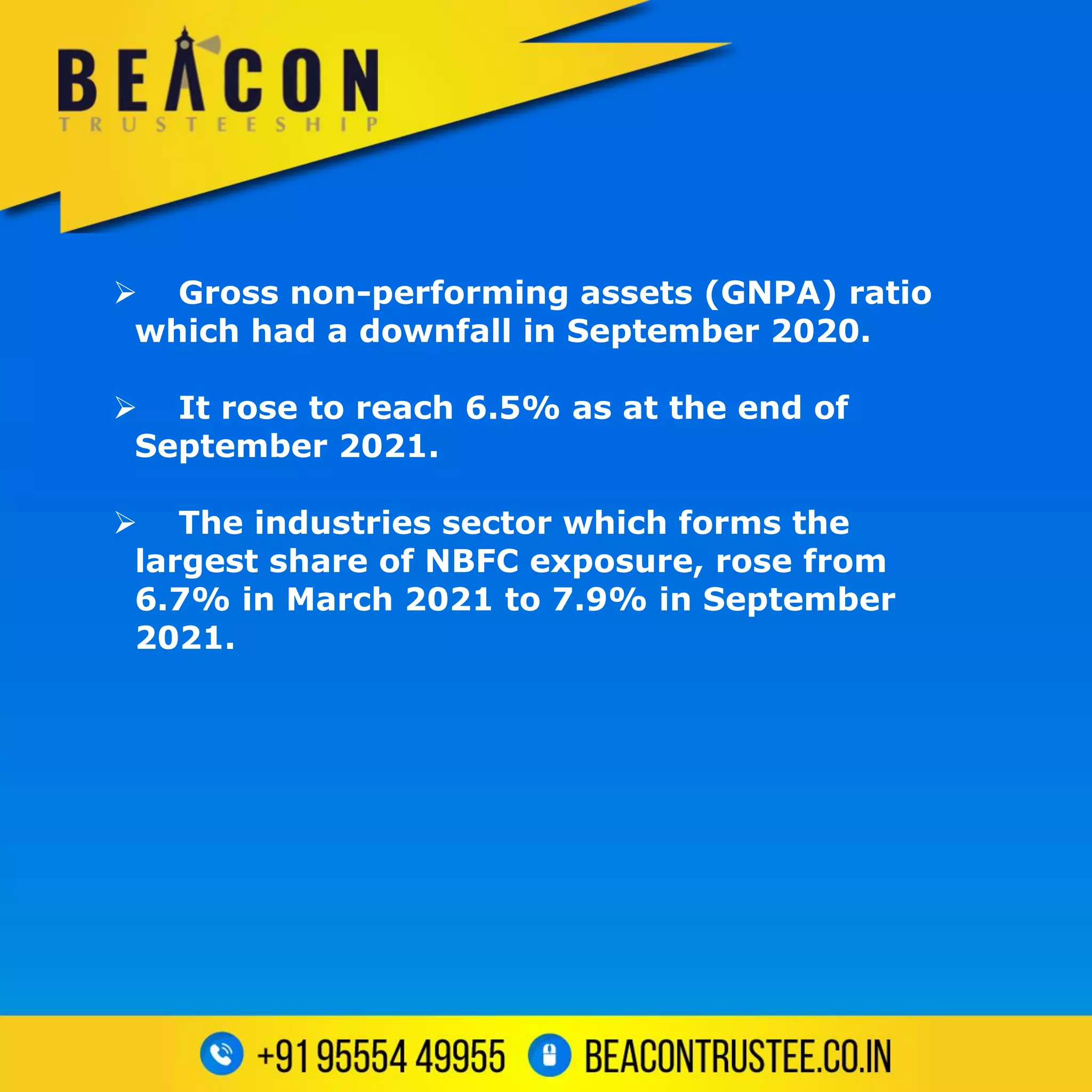  Gross non-performing assets (GNPA) ratio
which had a downfall in September 2020.
 It rose to reach 6.5% as at the end of
September 2021.
 The industries sector which forms the
largest share of NBFC exposure, rose from
6.7% in March 2021 to 7.9% in September
2021.
 