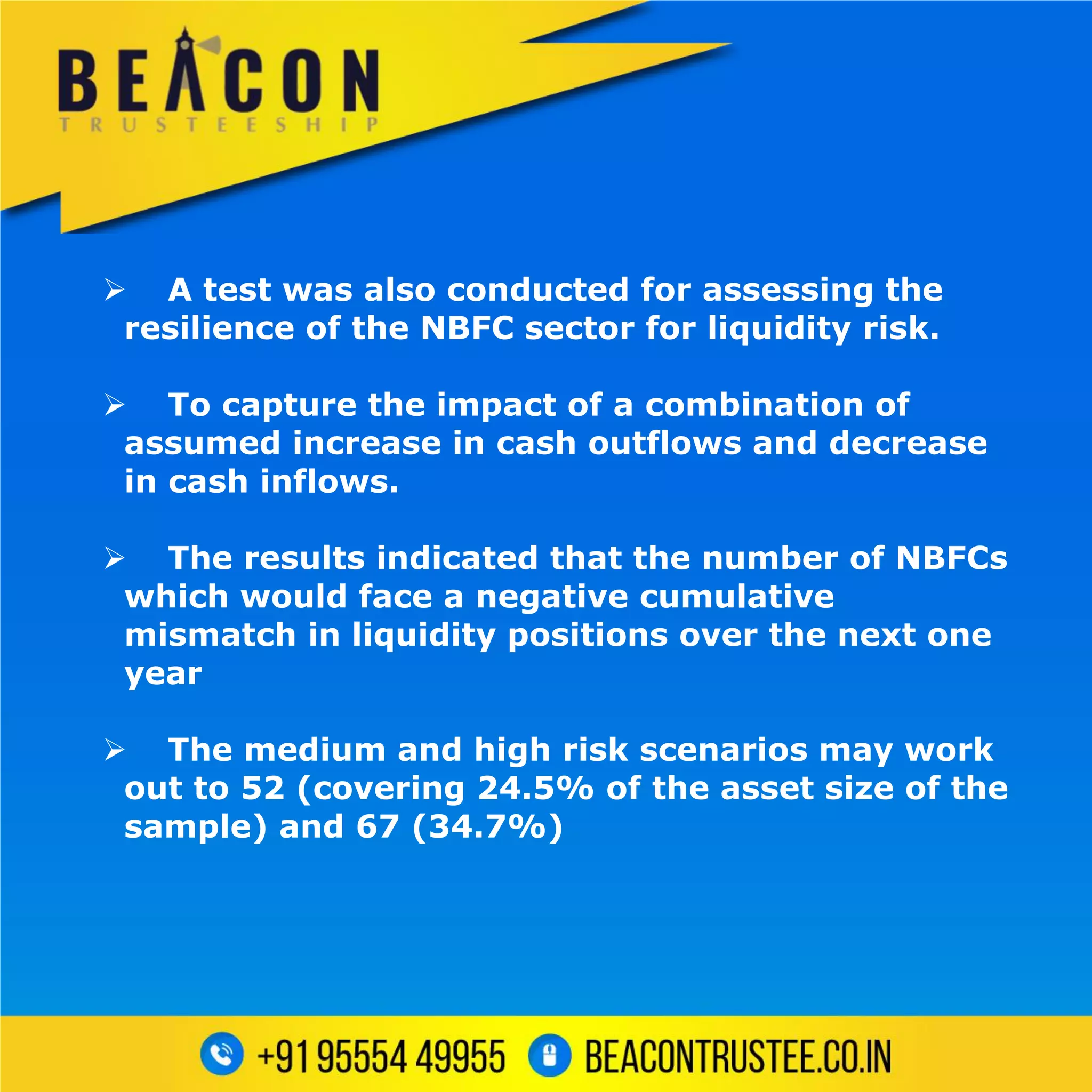  A test was also conducted for assessing the
resilience of the NBFC sector for liquidity risk.
 To capture the impact of a combination of
assumed increase in cash outflows and decrease
in cash inflows.
 The results indicated that the number of NBFCs
which would face a negative cumulative
mismatch in liquidity positions over the next one
year
 The medium and high risk scenarios may work
out to 52 (covering 24.5% of the asset size of the
sample) and 67 (34.7%)
 