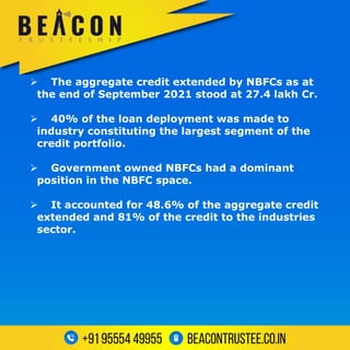  The aggregate credit extended by NBFCs as at
the end of September 2021 stood at 27.4 lakh Cr.
 40% of the loan deployment was made to
industry constituting the largest segment of the
credit portfolio.
 Government owned NBFCs had a dominant
position in the NBFC space.
 It accounted for 48.6% of the aggregate credit
extended and 81% of the credit to the industries
sector.
 