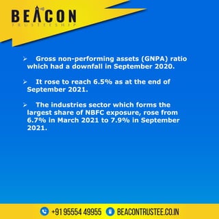  Gross non-performing assets (GNPA) ratio
which had a downfall in September 2020.
 It rose to reach 6.5% as at the end of
September 2021.
 The industries sector which forms the
largest share of NBFC exposure, rose from
6.7% in March 2021 to 7.9% in September
2021.
 