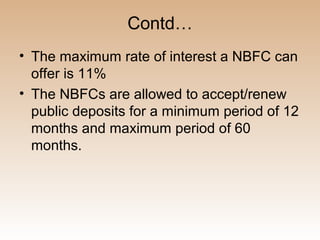 Contd…
• The maximum rate of interest a NBFC can
  offer is 11%
• The NBFCs are allowed to accept/renew
  public deposits for a minimum period of 12
  months and maximum period of 60
  months.
 