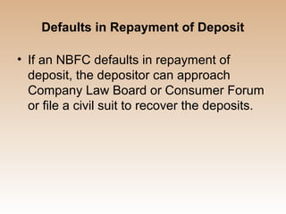 Defaults in Repayment of Deposit

• If an NBFC defaults in repayment of
  deposit, the depositor can approach
  Company Law Board or Consumer Forum
  or file a civil suit to recover the deposits.
 