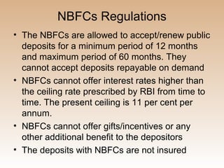 NBFCs Regulations
• The NBFCs are allowed to accept/renew public
  deposits for a minimum period of 12 months
  and maximum period of 60 months. They
  cannot accept deposits repayable on demand
• NBFCs cannot offer interest rates higher than
  the ceiling rate prescribed by RBI from time to
  time. The present ceiling is 11 per cent per
  annum.
• NBFCs cannot offer gifts/incentives or any
  other additional benefit to the depositors
• The deposits with NBFCs are not insured
 