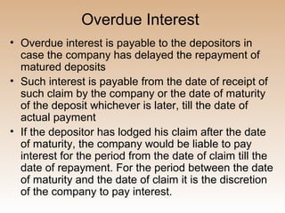 Overdue Interest
• Overdue interest is payable to the depositors in
  case the company has delayed the repayment of
  matured deposits
• Such interest is payable from the date of receipt of
  such claim by the company or the date of maturity
  of the deposit whichever is later, till the date of
  actual payment
• If the depositor has lodged his claim after the date
  of maturity, the company would be liable to pay
  interest for the period from the date of claim till the
  date of repayment. For the period between the date
  of maturity and the date of claim it is the discretion
  of the company to pay interest.
 