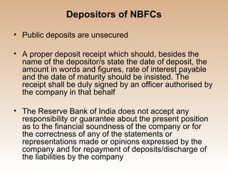 Depositors of NBFCs

• Public deposits are unsecured

• A proper deposit receipt which should, besides the
  name of the depositor/s state the date of deposit, the
  amount in words and figures, rate of interest payable
  and the date of maturity should be insisted. The
  receipt shall be duly signed by an officer authorised by
  the company in that behalf

• The Reserve Bank of India does not accept any
  responsibility or guarantee about the present position
  as to the financial soundness of the company or for
  the correctness of any of the statements or
  representations made or opinions expressed by the
  company and for repayment of deposits/discharge of
  the liabilities by the company
 