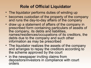 Role of Official Liquidator
• The liquidator performs duties of winding up
• becomes custodian of the property of the company
  and runs the day-to-day affairs of the company
• draw up a statement of affairs of the company in
  prescribed form containing particulars of assets of
  the company, its debts and liabilities,
  names/residences/occupations of its creditors, the
  debts due to the company and such other
  information as may be prescribed
• The liquidator realizes the assets of the company
  and arranges to repay the creditors according to
  the scheme approved by the court
• in the newspaper inviting claims from
  depositors/investors in compliance with court
  orders
 