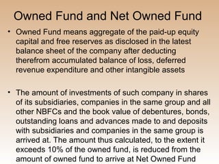 Owned Fund and Net Owned Fund
• Owned Fund means aggregate of the paid-up equity
  capital and free reserves as disclosed in the latest
  balance sheet of the company after deducting
  therefrom accumulated balance of loss, deferred
  revenue expenditure and other intangible assets

• The amount of investments of such company in shares
  of its subsidiaries, companies in the same group and all
  other NBFCs and the book value of debentures, bonds,
  outstanding loans and advances made to and deposits
  with subsidiaries and companies in the same group is
  arrived at. The amount thus calculated, to the extent it
  exceeds 10% of the owned fund, is reduced from the
  amount of owned fund to arrive at Net Owned Fund
 