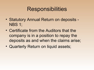 Responsibilities
• Statutory Annual Return on deposits -
  NBS 1;
• Certificate from the Auditors that the
  company is in a position to repay the
  deposits as and when the claims arise;
• Quarterly Return on liquid assets;
 